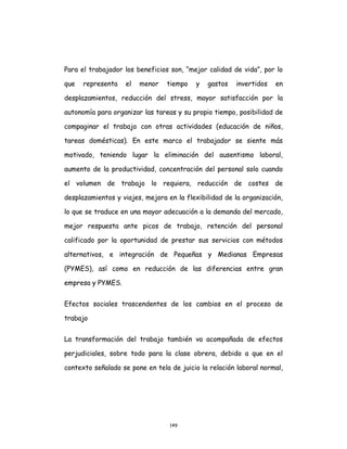 149
Para el trabajador los beneficios son, “mejor calidad de vida”, por lo
que representa el menor tiempo y gastos invertidos en
desplazamientos, reducción del stress, mayor satisfacción por la
autonomía para organizar las tareas y su propio tiempo, posibilidad de
compaginar el trabajo con otras actividades (educación de niños,
tareas domésticas). En este marco el trabajador se siente más
motivado, teniendo lugar la eliminación del ausentismo laboral,
aumento de la productividad, concentración del personal solo cuando
el volumen de trabajo lo requiera, reducción de costes de
desplazamientos y viajes, mejora en la flexibilidad de la organización,
lo que se traduce en una mayor adecuación a la demanda del mercado,
mejor respuesta ante picos de trabajo, retención del personal
calificado por la oportunidad de prestar sus servicios con métodos
alternativos, e integración de Pequeñas y Medianas Empresas
(PYMES), así como en reducción de las diferencias entre gran
empresa y PYMES.
Efectos sociales trascendentes de los cambios en el proceso de
trabajo
La transformación del trabajo también va acompañada de efectos
perjudiciales, sobre todo para la clase obrera, debido a que en el
contexto señalado se pone en tela de juicio la relación laboral normal,
 