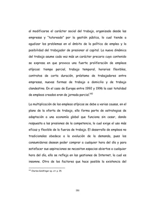 150
al modificarse el carácter social del trabajo, organizado desde las
empresas y “tutoreado” por la gestión pública, lo cual tiende a
agudizar los problemas en el ámbito de la política de empleo y la
posibilidad del trabajador de presionar al capital. La nueva dinámica
del trabajo asume cada vez más un carácter precario cuyo contenido
se expresa en que provoca una fuerte proliferación de empleos
atípicos: tiempo parcial, trabajo temporal, horarios flexibles,
contratos de corta duración, préstamo de trabajadores entre
empresas, nuevas formas de trabajo a domicilio y de trabajo
clandestino. En el caso de Europa entre 1992 y 1996 la casi totalidad
de empleos creados eran de jornada parcial.142
La multiplicación de los empleos atípicos se debe a varias causas, en el
plano de la oferta de trabajo, ello forma parte de estrategias de
adaptación a una economía global que funciona sin cesar, dando
respuesta a las presiones de la competencia, lo cual exige el uso más
eficaz y flexible de la fuerza de trabajo. El desarrollo de empleos no
tradicionales obedece a la evolución de la demanda, pues los
consumidores desean poder comprar a cualquier hora del día y para
satisfacer sus aspiraciones se necesitan espacios abiertos a cualquier
hora del día, ello se refleja en las gestiones de Internet, la cual es
insomne. Otro de los factores que hace posible la existencia del
142
Charles Goldfinger op. cit. p. 35.
 