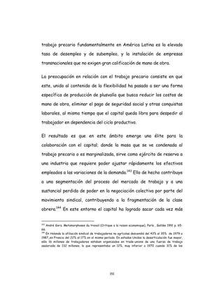151
trabajo precario fundamentalmente en América Latina es la elevada
tasa de desempleo y de subempleo, y la instalación de empresas
transnacionales que no exigen gran calificación de mano de obra.
La preocupación en relación con el trabajo precario consiste en que
este, unido al contenido de la flexibilidad ha pasado a ser una forma
específica de producción de plusvalía que busca reducir los costos de
mano de obra, eliminar el pago de seguridad social y otras conquistas
laborales, al mismo tiempo que el capital queda libra para despedir al
trabajador en dependencia del ciclo productivo.
El resultado es que en este ámbito emerge una élite para la
colaboración con el capital; donde la masa que se ve condenada al
trabajo precario o es marginalizada, sirve como ejército de reserva a
una industria que requiere poder ajustar rápidamente los efectivos
empleados a las variaciones de la demanda.143
Ello de hecho contribuye
a una segmentación del proceso del mercado de trabajo y a una
sustancial perdida de poder en la negociación colectiva por parte del
movimiento sindical, contribuyendo a la fragmentación de la clase
obrera.144
En este entorno el capital ha logrado sacar cada vez más
143
André Gorz. Metamorphoses du travail (Critique a la raison economique), París , Galilée 1991 p. 65-
66.
144
En Holanda la afiliación sindical de trabajadores no agrícolas descendió del 43% al 35% de 1979 a
1987,.en Francia del 22% al 17% en el mismo período. En estados Unidos la desarticulación fue mayor,
sólo 16 millones de trabajadores estaban organizados en trade-unions de una fuerza de trabajo
asalariada de 132 millones, lo que representaba un 12%, muy inferior a 1970 cuando 31% de los
 