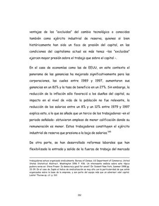 152
ventajas de los “excluidos” del cambio tecnológico o conocidos
también como ejército industrial de reserva, quienes si bien
históricamente han sido un foco de presión del capital, en las
condiciones del capitalismo actual es más tenaz –los “excluidos”
ejercen mayor presión sobre el trabajo que sobre el capital -.
En el caso de economías como las de EEUU, en este contexto el
panorama de las ganancias ha mejorado significativamente para las
corporaciones, las cuales entre 1989 y 1997, aumentaron sus
ganancias en un 82% y la tasa de beneficio en un 27%. Sin embargo, la
reducción de la inflación sólo favoreció a los dueños del capital, su
impacto en el nivel de vida de la población no fue relevante, la
reducción de los salarios entre un 8% y un 12% entre 1979 y 1997
explica esto, a lo que se añade que un tercio de los trabajadores –en el
periodo señalado- obtuvieron empleos de menor calificación donde su
remuneración es menor. Estos trabajadores constituyen el ejército
industrial de reserva que presiona a la baja de salarios.145
De otra parte, se han desarrollado reformas laborales que han
flexibilizado la entrada y salida de la fuerza de trabajo del mercado
trabajadores estuvo organizado sindicalmente. Bureau of Census, US Department of Commerce, United
States Statistical Abstract, Washington 1996 P. 436. Un interesante análisis sobre este tópico
pudiera verse en: Steve Fraser. Is democracy good for union?. En: Dissent New York, Summer 1998 pp.
33-39. En el caso de Japón el índice de sindicalización es muy alto con la particularidad de que están
organizados sobre la base de la empresa, y son parte del equipo más que un adversari odel capital.
Lester Thurow op. cit. p. 163
 