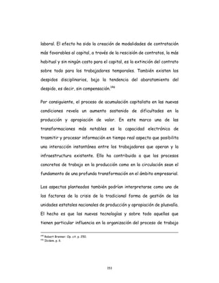 153
laboral. El efecto ha sido la creación de modalidades de contratación
más favorables al capital, a través de la rescisión de contratos, la más
habitual y sin ningún costo para el capital, es la extinción del contrato
sobre todo para los trabajadores temporales. También existen los
despidos disciplinarios, bajo la tendencia del abaratamiento del
despido, es decir, sin compensación.146
Por consiguiente, el proceso de acumulación capitalista en las nuevas
condiciones revela un aumento sostenido de dificultades en la
producción y apropiación de valor. En este marco una de las
transformaciones más notables es la capacidad electrónica de
trasmitir y procesar información en tiempo real aspecto que posibilita
una interacción instantánea entre los trabajadores que operan y la
infraestructura existente. Ello ha contribuido a que los procesos
concretos de trabajo en la producción como en la circulación sean el
fundamento de una profunda transformación en el ámbito empresarial.
Los aspectos planteados también podrían interpretarse como uno de
los factores de la crisis de la tradicional forma de gestión de las
unidades estatales nacionales de producción y apropiación de plusvalía.
El hecho es que las nuevas tecnologías y sobre todo aquellas que
tienen particular influencia en la organización del proceso de trabajo
145
Robert Brenner. Op. cit. p. 250.
146
Ibidem. p. 6.
 