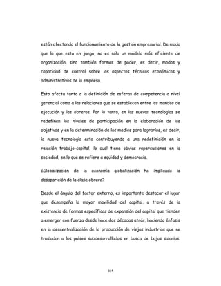 154
están afectando el funcionamiento de la gestión empresarial. De modo
que lo que esta en juego, no es sólo un modelo más eficiente de
organización, sino también formas de poder, es decir, modos y
capacidad de control sobre los aspectos técnicos económicos y
administrativos de la empresa.
Esto afecta tanto a la definición de esferas de competencia a nivel
gerencial como a las relaciones que se establecen entre los mandos de
ejecución y los obreros. Por lo tanto, en las nuevas tecnologías se
redefinen los niveles de participación en la elaboración de los
objetivos y en la determinación de los medios para lograrlos, es decir,
la nueva tecnología esta contribuyendo a una redefinición en la
relación trabajo-capital, lo cual tiene obvias repercusiones en la
sociedad, en lo que se refiere a equidad y democracia.
¿Globalización de la economía globalización ha implicado la
desaparición de la clase obrera?
Desde el ángulo del factor externo, es importante destacar el lugar
que desempeña la mayor movilidad del capital, a través de la
existencia de formas específicas de expansión del capital que tienden
a emerger con fuerza desde hace dos décadas atrás, haciendo énfasis
en la descentralización de la producción de viejas industrias que se
trasladan a los países subdesarrollados en busca de bajos salarios.
 