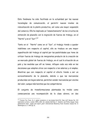 155
Este fenómeno ha sido facilitado en la actualidad por las nuevas
tecnologías de comunicación, al permitir nuevos niveles de
relocalización de la planta productiva, así como una mayor expansión
del comercio. Ello ha implicado un “ensanchamiento” de los circuitos de
obtención de plusvalía con la migración de fuerza de trabajo, en el
“Norte” y en el “Sur”.147
Tanto en el “Norte” como en el “Sur”, el trabajo tiende a quedar
indefenso con respecto al capital, ello se traduce en una mayor
supeditación del trabajo al capital por las posibilidades que tiene de
utilizar fuerza de trabajo de inmigrantes producto de la creación de
un mercado global de fuerza de trabajo, en el cual la situación de un
país y las medidas que allí se toman, influyen cada vez más en las
decisiones que adoptan otros con respecto a los salarios y el empleo.
Mientras que con respecto al capital el efecto tiende a ser un
acrecentamiento de la plusvalía, debido a que las mercancías
producidas con bajos salarios, permiten vender mercancías por encima
del valor, aunque más baratas que los competidores.
El conjunto de transformaciones planteadas ha traído como
consecuencias una recomposición de la clase obrera, en dos
147
Frances Fox Piven. Is it global economics or neo-laissez-faire?.En: New Left Review No. 213
septiembre-octubre, London 1995 p.108. Ver además Matthew J. Slauhter and Phillip Swagel. Does
globalization lower wages and export jobs?. International Monetary Fund. Economic Issues No. 11
Washington, D. C. 1997 pp. 12.
 