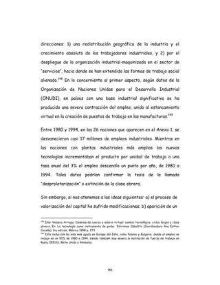 156
direcciones: 1) una redistribución geográfica de la industria y el
crecimiento absoluto de los trabajadores industriales, y 2) por el
despliegue de la organización industrial-maquinizada en el sector de
“servicios”, hacia donde se han extendido las formas de trabajo social
alienado.148
En lo concerniente al primer aspecto, según datos de la
Organización de Naciones Unidas para el Desarrollo Industrial
(ONUDI), en países con una base industrial significativa se ha
producido una severa contracción del empleo, unido al estancamiento
virtual en la creación de puestos de trabajo en las manufacturas.149
Entre 1980 y 1994, en las 26 naciones que aparecen en el Anexo 1, se
desvanecieron casi 17 millones de empleos industriales. Mientras en
las naciones con plantas industriales más amplias las nuevas
tecnologías incrementaban el producto por unidad de trabajo a una
tasa anual del 3% el empleo descendía un punto por año, de 1980 a
1994. Tales datos podrían confirmar la tesis de la llamada
“desproletarización” o extinción de la clase obrera.
Sin embargo, si nos atenemos a las ideas siguientes: a) el proceso de
valorización del capital ha sufrido modificaciones; b) aparición de un
148
Edur Velasco Arregui. Cadenas de cuarzo y salario virtual: cambio tecnológico, ciclos largos y clase
obrera. En: La tecnología como instrumento de poder. Ediciones Caballito (Coordinadora Ana Esther
Ceceña). 1ra edición, México 1998 p. 273.
149
Esta reducción ha sido más aguda en Europa del Este, como Polonia y Bulgaria, donde el empleo se
redujo en un 50% de 1980 a 1994, siendo también muy severa la mutilación de fuerza de trabajo en
Rusia, EEEUU, Reino Unido y Alemania.
 