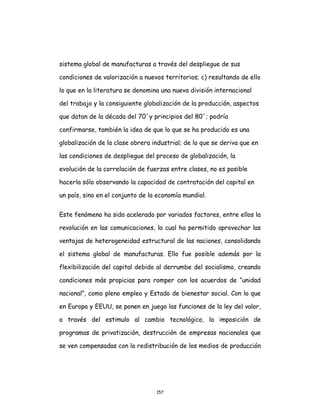 157
sistema global de manufacturas a través del despliegue de sus
condiciones de valorización a nuevos territorios; c) resultando de ello
lo que en la literatura se denomina una nueva división internacional
del trabajo y la consiguiente globalización de la producción, aspectos
que datan de la década del 70´y principios del 80´; podría
confirmarse, también la idea de que lo que se ha producido es una
globalización de la clase obrera industrial; de lo que se deriva que en
las condiciones de despliegue del proceso de globalización, la
evolución de la correlación de fuerzas entre clases, no es posible
hacerla sólo observando la capacidad de contratación del capital en
un país, sino en el conjunto de la economía mundial.
Este fenómeno ha sido acelerado por variados factores, entre ellos la
revolución en las comunicaciones, la cual ha permitido aprovechar las
ventajas de heterogeneidad estructural de las naciones, consolidando
el sistema global de manufacturas. Ello fue posible además por la
flexibilización del capital debido al derrumbe del socialismo, creando
condiciones más propicias para romper con los acuerdos de “unidad
nacional”, como pleno empleo y Estado de bienestar social. Con lo que
en Europa y EEUU, se ponen en juego las funciones de la ley del valor,
a través del estimulo al cambio tecnológico, la imposición de
programas de privatización, destrucción de empresas nacionales que
se ven compensadas con la redistribución de los medios de producción
 