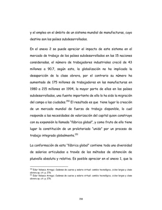 158
y el empleo en el ámbito de un sistema mundial de manufacturas, cuyo
destino son los países subdesarrollados.
En el anexo 2 se puede apreciar el impacto de este sistema en el
mercado de trabajo de los países subdesarrollados en las 15 naciones
consideradas, el número de trabajadores industriales creció de 43
millones a 90.7, según esto, la globalización no ha implicado la
desaparición de la clase obrera, por el contrario su número ha
aumentado de 175 millones de trabajadores en las manufacturas en
1980 a 215 millones en 1994, la mayor parte de ellos en los países
subdesarrollados, una fuente importante de ello lo ha sido la migración
del campo a las ciudades.150
El resultado es que tiene lugar la creación
de un mercado mundial de fuerza de trabajo disponible, lo cual
responde a las necesidades de valorización del capital quien construye
con su expansión la llamada “fábrica global”, y como fruto de ello tiene
lugar la constitución de un proletariado “unido” por un proceso de
trabajo integrado globalmente.151
La conformación de esta “fábrica global” contiene toda una diversidad
de salarios articulados a través de los métodos de obtención de
plusvalía absoluta y relativa. Es posible apreciar en el anexo 1, que la
150
Edur Velasco Arregui. Cadenas de cuarzo y salario virtual: cambio tecnológico, ciclos largos y clase
obrera op. cit. p. 276.
151
Edur Velasco Arregui. Cadenas de cuarzo y salario virtual: cambio tecnológico, ciclos largos y clase
obrera op. cit. p. 276.
 