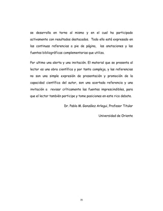 15
se desarrolla en torno al mismo y en el cual ha participado
activamente con resultados destacados. Todo ello está expresado en
las continuas referencias a pie de página, las anotaciones y las
fuentes bibliográficas complementarias que utiliza.
Por ultimo una alerta y una invitación. El material que se presenta al
lector es una obra científica y por tanto compleja, y las referencias
no son una simple expresión de presentación y promoción de la
capacidad científica del autor, son una acertada referencia y una
invitación a revisar críticamente las fuentes imprescindibles, para
que el lector también participe y tome posiciones en este rico debate.
Dr. Pablo M. González Arlegui, Profesor Titular
Universidad de Oriente
 