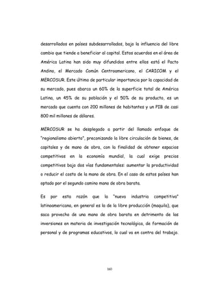 160
desarrollados en países subdesarrollados, bajo la influencia del libre
cambio que tiende a beneficiar al capital. Estos acuerdos en el área de
América Latina han sido muy difundidos entre ellos está el Pacto
Andino, el Mercado Común Centroamericano, el CARICOM y el
MERCOSUR. Este último de particular importancia por la capacidad de
su mercado, pues abarca un 60% de la superficie total de América
Latina, un 45% de su población y el 50% de su producto, es un
mercado que cuenta con 200 millones de habitantes y un PIB de casi
800 mil millones de dólares.
MERCOSUR se ha desplegado a partir del llamado enfoque de
“regionalismo abierto”, preconizando la libre circulación de bienes, de
capitales y de mano de obra, con la finalidad de obtener espacios
competitivos en la economía mundial, la cual exige precios
competitivos bajo dos vías fundamentales: aumentar la productividad
o reducir el costo de la mano de obra. En el caso de estos países han
optado por el segundo camino mano de obra barata.
Es por esta razón que la “nueva industria competitiva”
latinoamericana, en general es la de la libre producción (maquila), que
saca provecho de una mano de obra barata en detrimento de las
inversiones en materia de investigación tecnológica, de formación de
personal y de programas educativos, lo cual va en contra del trabajo.
 