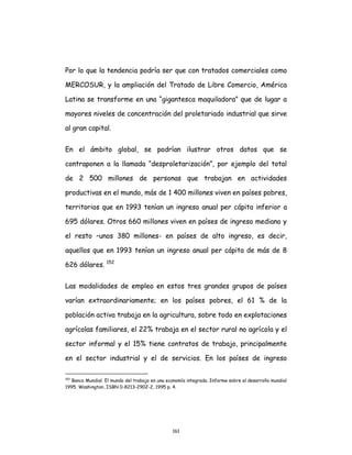 161
Por lo que la tendencia podría ser que con tratados comerciales como
MERCOSUR, y la ampliación del Tratado de Libre Comercio, América
Latina se transforme en una “gigantesca maquiladora” que de lugar a
mayores niveles de concentración del proletariado industrial que sirve
al gran capital.
En el ámbito global, se podrían ilustrar otros datos que se
contraponen a la llamada “desproletarización”, por ejemplo del total
de 2 500 millones de personas que trabajan en actividades
productivas en el mundo, más de 1 400 millones viven en países pobres,
territorios que en 1993 tenían un ingreso anual per cápita inferior a
695 dólares. Otros 660 millones viven en países de ingreso mediano y
el resto –unos 380 millones- en países de alto ingreso, es decir,
aquellos que en 1993 tenían un ingreso anual per cápita de más de 8
626 dólares. 152
Las modalidades de empleo en estos tres grandes grupos de países
varían extraordinariamente; en los países pobres, el 61 % de la
población activa trabaja en la agricultura, sobre todo en explotaciones
agrícolas familiares, el 22% trabaja en el sector rural no agrícola y el
sector informal y el 15% tiene contratos de trabajo, principalmente
en el sector industrial y el de servicios. En los países de ingreso
152
Banco Mundial. El mundo del trabajo en una economía integrada. Informe sobre el desarrollo mundial
1995. Washington, ISBN 0-8213-2902-2, 1995 p. 4.
 