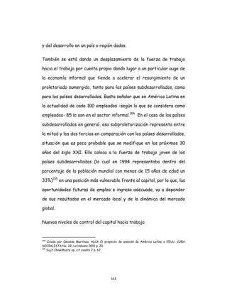 163
y del desarrollo en un país o región dados.
También se está dando un desplazamiento de la fuerza de trabajo
hacia el trabajo por cuenta propia dando lugar a un particular auge de
la economía informal que tiende a acelerar el resurgimiento de un
proletariado sumergido, tanto para los países subdesarrollados, como
para los países desarrollados. Basta señalar que en América Latina en
la actualidad de cada 100 empleados –según lo que se considera como
empleados- 85 lo son en el sector informal.154
En el caso de los países
subdesarrollados en general, esa subproletarización representa entre
la mitad y los dos tercios en comparación con los países desarrollados,
situación que es poco probable que se modifique en los próximos 30
años del siglo XXI. Ello coloca a la fuerza de trabajo joven de los
países subdesarrollados (la cual en 1994 representaba dentro del
porcentaje de la población mundial con menos de 15 años de edad un
33%)155
en una posición más vulnerable frente al capital, por lo que, las
oportunidades futuras de empleo e ingreso adecuado, va a depender
de sus resultados en el mercado local y de la dinámica del mercado
global.
Nuevos niveles de control del capital hacia trabajo
154
Citado por Osvaldo Martínez. ALCA El proyecto de anexión de América Latina a EEUU. CUBA
SOCIALISTA No. 22, La Habana 2001 p. 20.
155
Sujit Chowdhurry op. cit cuadro 2 p. 62.
 