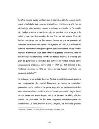 164
En otra línea se puede plantear, que el capital no sólo ha logrado darle
mayor movilidad a sus recursos productivos, financieros y a la fuerza
de trabajo, sino también, colocar a su favor y estimular la formación
de fondos privados provenientes de los aportes para la vejez o la
salud, y que son descontados de una fracción del salario. Esto de
hecho constituye una de las nuevas formas en que se presenta el
carácter parasitario del capital. Por ejemplo en 1980, 4,6 millones de
familias norteamericanas participaban como accionistas en los fondos
mutuos, mientras en 1998 esta cifra fue superada con creces, más de
60 millones de americanos invirtió en fondos mutuos, o a través del
plan de pensiones a jubilados. Los activos de fondos mutuos como
consecuencia crecieron entre 1992 y 1997 de 412 billones a 1.6
trillones, mientras el 10% de estos activos fueron invertidos en
reservas globales.156
Si embargo, la naturaleza de estos fondos se modifica cuando pasan a
ser componentes del capital financiero, en busca de maximizar
ganancias, con la tendencia de que se sujetan a los movimientos de los
mercados bursátiles, es decir a la esfera no productiva. Según datos
de US News and World Report del 6 de febrero de 1995, sólo los
fondos de pensiones de las tres empresas norteamericanas de
automóviles. La Ford, General Motor, Chrysler, las tres más grandes
156
Thomas L. Friedman. The Lexus and the olive tree New York 1999 p. 104.
 