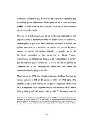 165
del mundo, controlaban 500 mil millones de dólares diez veces más que
los fondos que se destinaron a la recuperación de la crisis mexicana
(1994). La movilización de estos fondos contribuye al abaratamiento
de los costos del capital.
Otro de los grandes resultados de las tendencias globalizadoras del
capital ha sido el desmantelamiento del poder de muchos gobiernos,
contribuyendo a que en el ámbito nacional, se tienda a diseñar una
política centrada en la movilidad ascendente del capital. En estos
marcos se ajustan los códigos laborales, y grandes partes de
territorios nacionales se han convertido en Zonas Francas,
disminuyendo las obligaciones fiscales y de reglamentación a cumplir
por las empresas que se instalan allí, el efecto ha sido una política de
“desimposición” y de “desregulación competitiva” que corroe los
derechos sindicales y logros sociales.
Mientras que en 1970 sólo 10 países disponían de Zonas Francas, su
número aumentó a 175 en 50 países en 1986, en 1998 esta cifra
ascendió a 250 Zonas Francas en 70 países. Según las cifras de la
OIT, el empleo en estas regiones creció a un ritmo anual del 9% entre
1975 y 1986 y del 14% entre 1986 y 1990. 157
En estas zonas la
157
Confederación Mundial del trabajo(CMT). Declaración de la CMT con ocasión de la 2da Conferencia
Ministerial de la OMC. Ginebra 18-20 de mayo 1998 p. 3. Para profundizar en el análisis sobre las
particularidades de las zonas Francas y su impacto en las relaciones laborales podría consultarse a: J.
P. Pérez Sáinz. La nueva industrialización y el trabajo. Reflexiones desde Centroamérica. Nueva
 