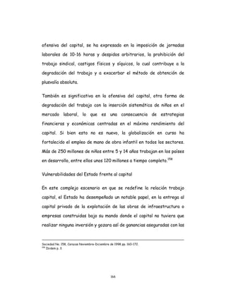 166
ofensiva del capital, se ha expresado en la imposición de jornadas
laborales de 10-16 horas y despidos arbitrarios, la prohibición del
trabajo sindical, castigos físicos y síquicos, lo cual contribuye a la
degradación del trabajo y a exacerbar el método de obtención de
plusvalía absoluta.
También es significativa en la ofensiva del capital, otra forma de
degradación del trabajo con la inserción sistemática de niños en el
mercado laboral, lo que es una consecuencia de estrategias
financieras y económicas centradas en el máximo rendimiento del
capital. Si bien esto no es nuevo, la globalización en curso ha
fortalecido el empleo de mano de obra infantil en todos los sectores.
Más de 250 millones de niños entre 5 y 14 años trabajan en los países
en desarrollo, entre ellos unos 120 millones a tiempo completo.158
Vulnerabilidades del Estado frente al capital
En este complejo escenario en que se redefine la relación trabajo
capital, el Estado ha desempeñado un notable papel, en la entrega al
capital privado de la explotación de las obras de infraestructura o
empresas construidas bajo su mando donde el capital no tuviera que
realizar ninguna inversión y gozara así de ganancias aseguradas con las
Sociedad No. 158, Caracas Noviembre-Diciembre de 1998 pp. 160-172.
158
Ibidem p. 3.
 