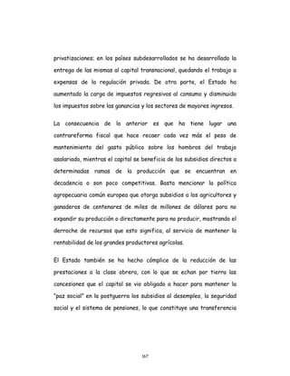 167
privatizaciones; en los países subdesarrollados se ha desarrollado la
entrega de las mismas al capital transnacional, quedando el trabajo a
expensas de la regulación privada. De otra parte, el Estado ha
aumentado la carga de impuestos regresivos al consumo y disminuido
los impuestos sobre las ganancias y los sectores de mayores ingresos.
La consecuencia de lo anterior es que ha tiene lugar una
contrareforma fiscal que hace recaer cada vez más el peso de
mantenimiento del gasto público sobre los hombros del trabajo
asalariado, mientras el capital se beneficia de los subsidios directos a
determinadas ramas de la producción que se encuentran en
decadencia o son poco competitivas. Basta mencionar la política
agropecuaria común europea que otorga subsidios a los agricultores y
ganaderos de centenares de miles de millones de dólares para no
expandir su producción o directamente para no producir, mostrando el
derroche de recursos que esto significa, al servicio de mantener la
rentabilidad de los grandes productores agrícolas.
El Estado también se ha hecho cómplice de la reducción de las
prestaciones a la clase obrera, con lo que se echan por tierra las
concesiones que el capital se vio obligado a hacer para mantener la
“paz social” en la postguerra los subsidios al desempleo, la seguridad
social y el sistema de pensiones, lo que constituye una transferencia
 