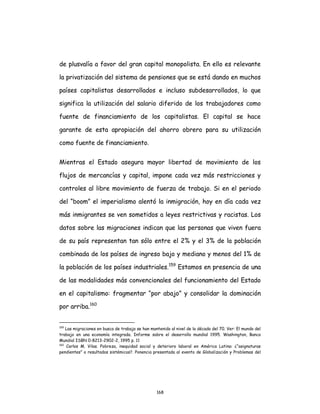 168
de plusvalía a favor del gran capital monopolista. En ello es relevante
la privatización del sistema de pensiones que se está dando en muchos
países capitalistas desarrollados e incluso subdesarrollados, lo que
significa la utilización del salario diferido de los trabajadores como
fuente de financiamiento de los capitalistas. El capital se hace
garante de esta apropiación del ahorro obrero para su utilización
como fuente de financiamiento.
Mientras el Estado asegura mayor libertad de movimiento de los
flujos de mercancías y capital, impone cada vez más restricciones y
controles al libre movimiento de fuerza de trabajo. Si en el periodo
del “boom” el imperialismo alentó la inmigración, hoy en día cada vez
más inmigrantes se ven sometidos a leyes restrictivas y racistas. Los
datos sobre las migraciones indican que las personas que viven fuera
de su país representan tan sólo entre el 2% y el 3% de la población
combinada de los países de ingreso bajo y mediano y menos del 1% de
la población de los países industriales.159
Estamos en presencia de una
de las modalidades más convencionales del funcionamiento del Estado
en el capitalismo: fragmentar “por abajo” y consolidar la dominación
por arriba.160
159
Las migraciones en busca de trabajo se han mantenido al nivel de la década del 70. Ver: El mundo del
trabajo en una economía integrada. Informe sobre el desarrollo mundial 1995. Washington, Banco
Mundial ISBN 0-8213-2902-2, 1995 p. 11
160
Carlos M. Vilas. Pobreza, inequidad social y deterioro laboral en América Latina: ¿“asignaturas
pendientes” o resultados sistémicos?. Ponencia presentada al evento de Globalización y Problemas del
 