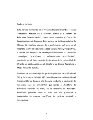 16
Prefacio del autor
Este estudio se inscribe en el Programa Nacional Científico-Técnico
“Tendencias Actuales de la Economía Mundial y el Sistema de
Relaciones Internacionales”, cuyas tareas coordina el Centro de
Investigaciones de Economía Internacional de la Universidad de la
Habana. Es resultado además, de la participación del autor en el
Programa Científico Nacional Sociedad Cubana. Retos y Perspectivas,
a través del Proyecto de Investigación-Desarrollo e Innovación
Tecnológica “SOCIEDAD Y DESARROLLO SOSTENIBLE”,
auspiciado por el Departamento de Marxismo de la Universidad de
Oriente, en colaboración con el Ministerio de Ciencia Tecnología y
Medio Ambiente de Cuba.
Versiones de esta investigación, ya desde principios de la década del
90´ y de lo que va del siglo XXI, han sido puestas a disposición del
trabajo didáctico de apoyo a la docencia –mediante la publicación de
materiales para los estudiantes- que realiza el Ministerio de
Educación Superior de Cuba, en la Dirección de Marxismo.
Resultados parciales sobre el tema han sido publicados y
presentados en eventos científicos de carácter nacional e
internacional.
 