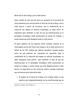 169
Mitos del fin del trabajo y de la clase obrera
Como colofón de esta sección ahora se avanzará en la precisión de
otros elementos que contrarrestan la tesis del fin del trabajo y de la
clase obrera, a partir de reconocer, que la constatación de la
reducción del empleo en esferas focalizadas, no debe servir de
argumento para defender la idea de que las modificaciones en el
paradigma tecnológico están produciendo un mundo sin trabajo, y
mucho menos que esté desapareciendo la clase obrera.
El punto polémico de los aspectos antes tratados consiste en la
interrogante acerca del futuro del trabajo y de la clase obrera en el
ámbito de las TIC. Análisis que debería considerar variados puntos
entre los que pudieran ser relevantes los siguientes: Que la
constatación de la reducción del empleo en esferas focalizadas, no
debe manejarse como patrón para defender la idea de que las
modificaciones en el paradigma tecnológico están produciendo un
mundo sin trabajo, y mucho menos que esté desapareciendo la clase
obrera, es importante en esta dirección valorar variadas cuestiones
que contradicen esta tesis entre ellas:
 El empleo de la fuerza de trabajo es el trabajo mismo, lo que
significa que independientemente de las modificaciones que se
Desarrollo, La Habana enero de 1998 p. 22.
 
