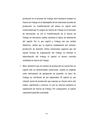170
produzcan en el proceso de trabajo será necesaria siempre la
fuerza de trabajo en el desempeño de las relaciones sociales de
producción. La transformación del dinero en capital está
condicionada por la compra de fuerza de trabajo en el mercado
de mercancías; es con la transformación de la fuerza de
trabajo en mercancía cuando comienza la época de dominación
del capital. Por lo que capital y trabajo son una unidad
dialéctica, unidos por el objetivo fundamental del sistema:
producción de plusvalía. Estas acotaciones sugieren que las
nuevas formas de organización del trabajo no eliminan la
subordinación del trabajo al capital; el obrero continúa
vendiendo su fuerza de trabajo.
 Marx demostró que los medios de producción se convierten en
capital solo en determinadas condiciones, cuando se emplean
como instrumento de apropiación de plusvalía, es decir de
trabajo no retribuido de los asalariados. El capital es una
relación social de producción que expresa un vínculo entre dos
clases: capitalistas y obreros, el cual se valoriza mediante la
explotación de fuerza de trabajo. Por consiguiente, el capital
representa plusvalía acumulada.
 