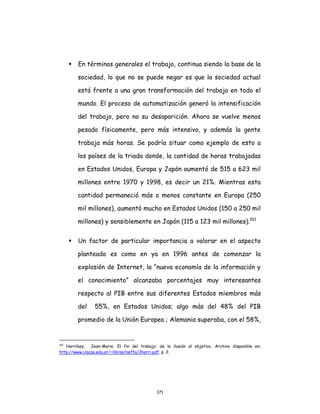 171
 En términos generales el trabajo, continua siendo la base de la
sociedad, lo que no se puede negar es que la sociedad actual
está frente a una gran transformación del trabajo en todo el
mundo. El proceso de automatización generó la intensificación
del trabajo, pero no su desaparición. Ahora se vuelve menos
pesado físicamente, pero más intensivo, y además la gente
trabaja más horas. Se podría situar como ejemplo de esto a
los países de la triada donde, la cantidad de horas trabajadas
en Estados Unidos, Europa y Japón aumentó de 515 a 623 mil
millones entre 1970 y 1998, es decir un 21%. Mientras esta
cantidad permaneció más o menos constante en Europa (250
mil millones), aumentó mucho en Estados Unidos (150 a 250 mil
millones) y sensiblemente en Japón (115 a 123 mil millones).161
 Un factor de particular importancia a valorar en el aspecto
planteado es como en ya en 1996 antes de comenzar la
explosión de Internet, la “nueva economía de la información y
el conocimiento” alcanzaba porcentajes muy interesantes
respecto al PIB entre sus diferentes Estados miembros más
del 55%, en Estados Unidos; algo más del 48% del PIB
promedio de la Unión Europea ; Alemania superaba, con el 58%,
161
Harribey, Jean-Marie. El fin del trabajo: de la ilusión al objetivo. Archivo disponible en:
http://www.clacso.edu.ar/~libros/neffa/2harri.pdf. p. 2.
 