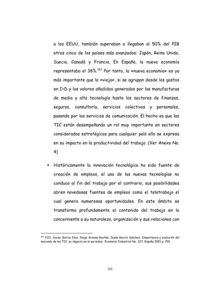 172
a los EEUU, también superaban o llegaban al 50% del PIB
otros cinco de los países más avanzados: Japón, Reino Unido,
Suecia, Canadá y Francia. En España, la nueva economía
representaba el 38%.162
Por tanto, la «nueva economía» es ya
más importante que la «vieja», si se agrupan desde los gastos
en I+D y los valores añadidos generados por las manufacturas
de media y alta tecnología hasta los sectores de finanzas,
seguros, consultoría, servicios colectivos y personales,
pasando por los servicios de comunicación. El hecho es que las
TIC están desempeñando un rol muy importante en sectores
considerados estratégicos para cualquier país ello se expresa
en su impacto en la productividad del trabajo. (Ver Anexo No.
4)
 Históricamente la innovación tecnológica ha sido fuente de
creación de empleos, el uso de las nuevas tecnologías no
conduce al fin del trabajo por el contrario, sus posibilidades
abren novedosas fuentes de empleos como el teletrabajo el
cual genera numerosas oportunidades. En este ámbito se
transforma profundamente el contenido del trabajo en lo
concerniente a su naturaleza, organización y sus relaciones con
162
FCO. Javier García Díaz; Diego Arenas Gavilán, Jesús García Sánchez. Importancia y evolución del
mercado de las TIC: su impacto en la sociedad. Economía Industrial No. 337, España 2001 p. 159.
 