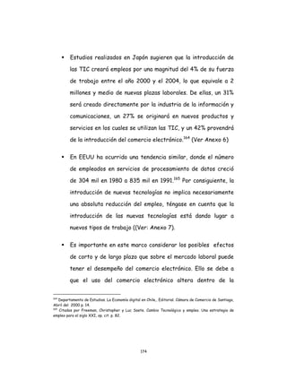 174
 Estudios realizados en Japón sugieren que la introducción de
las TIC creará empleos por una magnitud del 4% de su fuerza
de trabajo entre el año 2000 y el 2004, lo que equivale a 2
millones y medio de nuevas plazas laborales. De ellas, un 31%
será creado directamente por la industria de la información y
comunicaciones, un 27% se originará en nuevos productos y
servicios en los cuales se utilizan las TIC, y un 42% provendrá
de la introducción del comercio electrónico.164
(Ver Anexo 6)
 En EEUU ha ocurrido una tendencia similar, donde el número
de empleados en servicios de procesamiento de datos creció
de 304 mil en 1980 a 835 mil en 1991.165
Por consiguiente, la
introducción de nuevas tecnologías no implica necesariamente
una absoluta reducción del empleo, téngase en cuenta que la
introducción de las nuevas tecnologías está dando lugar a
nuevos tipos de trabajo ((Ver: Anexo 7).
 Es importante en este marco considerar los posibles efectos
de corto y de largo plazo que sobre el mercado laboral puede
tener el desempeño del comercio electrónico. Ello se debe a
que el uso del comercio electrónico altera dentro de la
164
Departamento de Estudios. La Economía digital en Chile,. Editorial. Cámara de Comercio de Santiago,
Abril del 2000 p. 14.
165
Citados por Freeman, Christopher y Luc Soete. Cambio Tecnológico y empleo. Una estrategia de
empleo para el siglo XXI, op. cit. p. 82.
 