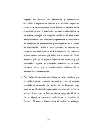 175
empresa los procesos de información y comunicación,
afectando la organización interna y la posición competitiva
respecto de otras empresas, lo que finalmente redunda sobre
el mercado laboral. El resultado final será la combinación de
los nuevos trabajos que surgirán -producto de este nuevo
medio de interacción- y los que desaparecerán a consecuencia
del reemplazo de intermediarios y otros agentes en la cadena
de distribución. Debido a esto, entender el impacto del
comercio electrónico sobre el funcionamiento del mercado
laboral supone entender qué industrias lo usarán de forma
intensiva, qué tipo de empleos dejará de ser necesario y qué
habilidades requiere un trabajador insertado en un nuevo
escenario en el que la administración eficiente de la
información es determinante.
 En el ámbito de sectores industriales, se debe considerar que
la proliferación del comercio electrónico está estrictamente
vinculada al desarrollo del sector de la Internet, cuya
medición en términos de importancia laboral es aún difícil de
precisar. En el caso de Estados Unidos, cerca del 1% de la
fuerza laboral se encuentra empleada en la industria de
Internet. El impacto directo sobre el empleo, sin embargo,
 