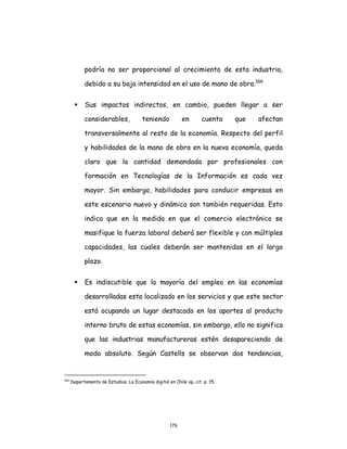 176
podría no ser proporcional al crecimiento de esta industria,
debido a su baja intensidad en el uso de mano de obra.166
 Sus impactos indirectos, en cambio, pueden llegar a ser
considerables, teniendo en cuenta que afectan
transversalmente al resto de la economía. Respecto del perfil
y habilidades de la mano de obra en la nueva economía, queda
claro que la cantidad demandada por profesionales con
formación en Tecnologías de la Información es cada vez
mayor. Sin embargo, habilidades para conducir empresas en
este escenario nuevo y dinámico son también requeridas. Esto
indica que en la medida en que el comercio electrónico se
masifique la fuerza laboral deberá ser flexible y con múltiples
capacidades, las cuales deberán ser mantenidas en el largo
plazo.
 Es indiscutible que la mayoría del empleo en las economías
desarrolladas esta localizado en los servicios y que este sector
está ocupando un lugar destacado en los aportes al producto
interno bruto de estas economías, sin embargo, ello no significa
que las industrias manufactureras estén desapareciendo de
modo absoluto. Según Castells se observan dos tendencias,
166
Departamento de Estudios. La Economía digital en Chile op. cit. p. 15.
 