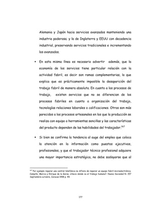 177
Alemania y Japón hacia servicios avanzados manteniendo una
industria poderosa; y la de Inglaterra y EEUU con decadencia
industrial, preservando servicios tradicionales e incrementando
los avanzados.
 En esta misma línea es necesario advertir además, que la
economía de los servicios tiene particular relación con la
actividad fabril, es decir son ramas complementarias, lo que
explica que es prácticamente imposible la desaparición del
trabajo fabril de manera absoluta. En cuanto a los procesos de
trabajo, existen servicios que no se diferencian de los
procesos fabriles en cuanto a organización del trabajo,
tecnologías relaciones laborales o calificaciones. Otros son más
parecidos a los procesos artesanales en los que la producción se
realiza con equipo o herramientas sencillas y las características
del producto dependen de las habilidades del trabajador.167
 Si bien se confirma la tendencia al auge del empleo que coloca
la atención en la información como puestos ejecutivos,
profesionales, y que el trabajador técnico profesional adquiere
una mayor importancia estratégica, no debe soslayarse que al
167
Por ejemplo reparar una central telefónica no difiere de reparar un equipo fabril microelectrónico.
Campillo, Marcia y Enrique de la Garza. ¿Hacia donde va el trabajo humano?. Nueva Sociedad N. 157
Septiembre-octubre, Caracas 1998 p. 49.
 