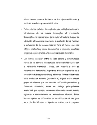 178
mismo tiempo, aumenta la fuerza de trabajo en actividades y
servicios inferiores y menos calificados.
 En la evolución del nivel de empleo inciden múltiples factores la
introducción de las nuevas tecnologías, el crecimiento
demográfico, la incorporación de la mujer al trabajo, la edad de
jubilación, el fenómeno migratorio, la evolución de las familias,
la extensión de la jornada laboral. Pero el factor que más
influye, es el estado en que se encuentra la economía: una etapa
expansiva genera empleo, una recesiva provoca desempleo.
 Los “límites sociales” entre la clase obrera y determinadas
partes de los estratos intelectuales se vuelven más fluidos con
la Revolución Científico Técnica. Con relación a esto se
observan dos tendencias, la primera tiene su expresión en la
creación de nuevas profesiones y de nuevas formas de actividad
en la producción material (ver anexo 4). Ligado a esto crecen
grupos de obreros que con una alta calificación profesional y
formación económica, hacen un trabajo principalmente
intelectual, por ejemplo, en campos tales como control, mando,
vigilancia y mantenimiento de instalaciones técnicas. Estos
obreros apenas se diferencian en su calificación de una gran
parte de los técnicos e ingenieros activos en la empresa
 