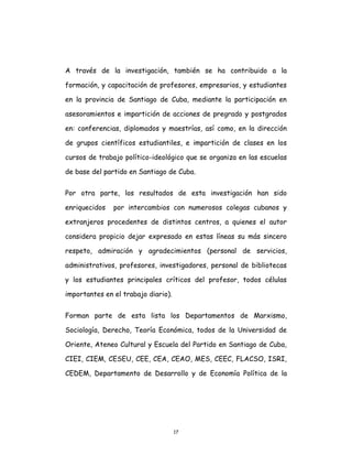 17
A través de la investigación, también se ha contribuido a la
formación, y capacitación de profesores, empresarios, y estudiantes
en la provincia de Santiago de Cuba, mediante la participación en
asesoramientos e impartición de acciones de pregrado y postgrados
en: conferencias, diplomados y maestrías, así como, en la dirección
de grupos científicos estudiantiles, e impartición de clases en los
cursos de trabajo político-ideológico que se organiza en las escuelas
de base del partido en Santiago de Cuba.
Por otra parte, los resultados de esta investigación han sido
enriquecidos por intercambios con numerosos colegas cubanos y
extranjeros procedentes de distintos centros, a quienes el autor
considera propicio dejar expresado en estas líneas su más sincero
respeto, admiración y agradecimientos (personal de servicios,
administrativos, profesores, investigadores, personal de bibliotecas
y los estudiantes principales críticos del profesor, todos células
importantes en el trabajo diario).
Forman parte de esta lista los Departamentos de Marxismo,
Sociología, Derecho, Teoría Económica, todos de la Universidad de
Oriente, Ateneo Cultural y Escuela del Partido en Santiago de Cuba,
CIEI, CIEM, CESEU, CEE, CEA, CEAO, MES, CEEC, FLACSO, ISRI,
CEDEM, Departamento de Desarrollo y de Economía Política de la
 