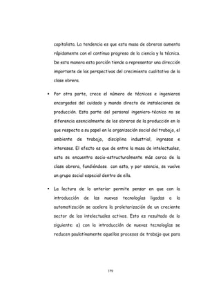 179
capitalista. La tendencia es que esta masa de obreros aumenta
rápidamente con el continuo progreso de la ciencia y la técnica.
De esta manera esta porción tiende a representar una dirección
importante de las perspectivas del crecimiento cualitativo de la
clase obrera.
 Por otra parte, crece el número de técnicos e ingenieros
encargados del cuidado y mando directo de instalaciones de
producción. Esta parte del personal ingeniero-técnico no se
diferencia esencialmente de los obreros de la producción en lo
que respecta a su papel en la organización social del trabajo, el
ambiente de trabajo, disciplina industrial, ingresos e
intereses. El efecto es que de entre la masa de intelectuales,
esta se encuentra socio-estructuralmente más cerca de la
clase obrera, fundiéndose con esta, y por esencia, se vuelve
un grupo social especial dentro de ella.
 La lectura de lo anterior permite pensar en que con la
introducción de las nuevas tecnologías ligadas a la
automatización se acelera la proletarización de un creciente
sector de los intelectuales activos. Esto es resultado de lo
siguiente: a) con la introducción de nuevas tecnologías se
reducen paulatinamente aquellos procesos de trabajo que para
 