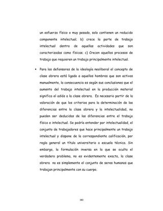 180
un esfuerzo físico o muy pesado, solo contienen un reducido
componente intelectual; b) crece la parte de trabajo
intelectual dentro de aquellas actividades que son
caracterizadas como físicas; c) Crecen aquellos procesos de
trabajo que requieren un trabajo principalmente intelectual.
 Para los defensores de la ideología neoliberal el concepto de
clase obrera está ligado a aquellos hombres que son activos
manualmente, la consecuencia es según sus conclusiones que el
aumento del trabajo intelectual en la producción material
significa el adiós a la clase obrera. Es necesario partir de la
valoración de que los criterios para la determinación de las
diferencias entre la clase obrera y la intelectualidad, no
pueden ser deducidos de las diferencias entre el trabajo
físico e intelectual. Se podría entender por intelectualidad, el
conjunto de trabajadores que hace principalmente un trabajo
intelectual y dispone de la correspondiente calificación, por
regla general un título universitario o escuela técnica. Sin
embargo, la formulación inversa en la que se oculta el
verdadero problema, no es evidentemente exacta, la clase
obrera no es simplemente el conjunto de seres humanos que
trabajan principalmente con su cuerpo.
 