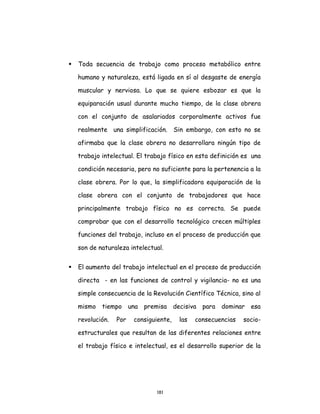 181
 Toda secuencia de trabajo como proceso metabólico entre
humano y naturaleza, está ligada en sí al desgaste de energía
muscular y nerviosa. Lo que se quiere esbozar es que la
equiparación usual durante mucho tiempo, de la clase obrera
con el conjunto de asalariados corporalmente activos fue
realmente una simplificación. Sin embargo, con esto no se
afirmaba que la clase obrera no desarrollara ningún tipo de
trabajo intelectual. El trabajo físico en esta definición es una
condición necesaria, pero no suficiente para la pertenencia a la
clase obrera. Por lo que, la simplificadora equiparación de la
clase obrera con el conjunto de trabajadores que hace
principalmente trabajo físico no es correcta. Se puede
comprobar que con el desarrollo tecnológico crecen múltiples
funciones del trabajo, incluso en el proceso de producción que
son de naturaleza intelectual.
 El aumento del trabajo intelectual en el proceso de producción
directa - en las funciones de control y vigilancia- no es una
simple consecuencia de la Revolución Científico Técnica, sino al
mismo tiempo una premisa decisiva para dominar esa
revolución. Por consiguiente, las consecuencias socio-
estructurales que resultan de las diferentes relaciones entre
el trabajo físico e intelectual, es el desarrollo superior de la
 
