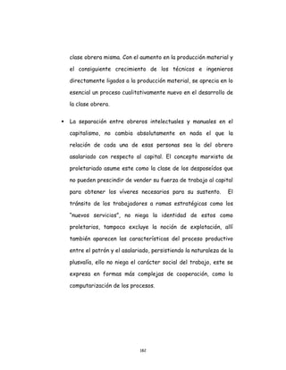 182
clase obrera misma. Con el aumento en la producción material y
el consiguiente crecimiento de los técnicos e ingenieros
directamente ligados a la producción material, se aprecia en lo
esencial un proceso cualitativamente nuevo en el desarrollo de
la clase obrera.
 La separación entre obreros intelectuales y manuales en el
capitalismo, no cambia absolutamente en nada el que la
relación de cada una de esas personas sea la del obrero
asalariado con respecto al capital. El concepto marxista de
proletariado asume este como la clase de los desposeídos que
no pueden prescindir de vender su fuerza de trabajo al capital
para obtener los víveres necesarios para su sustento. El
tránsito de los trabajadores a ramas estratégicas como los
“nuevos servicios”, no niega la identidad de estos como
proletarios, tampoco excluye la noción de explotación, allí
también aparecen las características del proceso productivo
entre el patrón y el asalariado, persistiendo la naturaleza de la
plusvalía, ello no niega el carácter social del trabajo, este se
expresa en formas más complejas de cooperación, como la
computarización de los procesos.
 