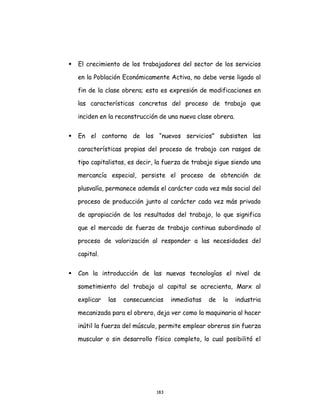 183
 El crecimiento de los trabajadores del sector de los servicios
en la Población Económicamente Activa, no debe verse ligado al
fin de la clase obrera; esto es expresión de modificaciones en
las características concretas del proceso de trabajo que
inciden en la reconstrucción de una nueva clase obrera.
 En el contorno de los “nuevos servicios” subsisten las
características propias del proceso de trabajo con rasgos de
tipo capitalistas, es decir, la fuerza de trabajo sigue siendo una
mercancía especial, persiste el proceso de obtención de
plusvalía, permanece además el carácter cada vez más social del
proceso de producción junto al carácter cada vez más privado
de apropiación de los resultados del trabajo, lo que significa
que el mercado de fuerza de trabajo continua subordinado al
proceso de valorización al responder a las necesidades del
capital.
 Con la introducción de las nuevas tecnologías el nivel de
sometimiento del trabajo al capital se acrecienta, Marx al
explicar las consecuencias inmediatas de la industria
mecanizada para el obrero, deja ver como la maquinaria al hacer
inútil la fuerza del músculo, permite emplear obreros sin fuerza
muscular o sin desarrollo físico completo, lo cual posibilitó el
 