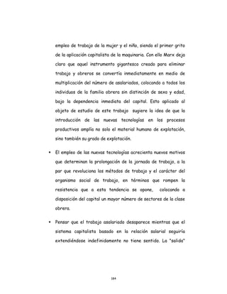 184
empleo de trabajo de la mujer y el niño, siendo el primer grito
de la aplicación capitalista de la maquinaria. Con ello Marx deja
claro que aquel instrumento gigantesco creado para eliminar
trabajo y obreros se convertía inmediatamente en medio de
multiplicación del número de asalariados, colocando a todos los
individuos de la familia obrera sin distinción de sexo y edad,
bajo la dependencia inmediata del capital. Esto aplicado al
objeto de estudio de este trabajo sugiere la idea de que la
introducción de las nuevas tecnologías en los procesos
productivos amplía no solo el material humano de explotación,
sino también su grado de explotación.
 El empleo de las nuevas tecnologías acrecienta nuevos motivos
que determinan la prolongación de la jornada de trabajo, a la
par que revoluciona los métodos de trabajo y el carácter del
organismo social de trabajo, en términos que rompen la
resistencia que a esta tendencia se opone, colocando a
disposición del capital un mayor número de sectores de la clase
obrera.
 Pensar que el trabajo asalariado desaparece mientras que el
sistema capitalista basado en la relación salarial seguiría
extendiéndose indefinidamente no tiene sentido. La "salida"
 