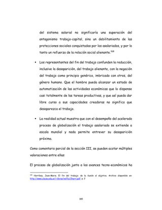 185
del sistema salarial no significaría una superación del
antagonismo trabajo-capital, sino un debilitamiento de las
protecciones sociales conquistadas por los asalariados, y por lo
tanto un refuerzo de la relación social alienante.168
 Los representantes del fin del trabajo confunden la reducción,
inclusive la desaparición, del trabajo alienante, con la negación
del trabajo como principio genérico, imbricado con otros, del
género humano. Que el hombre pueda alcanzar un estado de
automatización de las actividades económicas que lo dispense
casi totalmente de las tareas productivas, y que así pueda dar
libre curso a sus capacidades creadoras no significa que
desaparezca el trabajo.
 La realidad actual muestra que con el desempeño del acelerado
proceso de globalización el trabajo asalariado se extiende a
escala mundial y nada permite entrever su desaparición
próxima.
Como comentario parcial de la sección III, se pueden acotar múltiples
valoraciones entre ellas:
El proceso de globalización junto a los avances tecno-económicos ha
168
Harribey, Jean-Marie. El fin del trabajo: de la ilusión al objetivo. Archivo disponible en:
http://www.clacso.edu.ar/~libros/neffa/2harri.pdf. p. 2
 