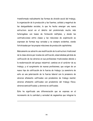 186
transformado radicalmente las formas de división social del trabajo,
la organización de la producción y las fuentes, calidad y magnitud de
las desigualdades sociales, lo que ha hecho emerger una nueva
estructura social en el ámbito del proletariado mucho más
heterogénea con bases de formación múltiples, y donde las
contradicciones entre clases y las relaciones de explotación se
expresan de formas muy variadas y no siempre evidentes, siendo
fetichizadas por las propias relaciones de producción capitalistas.
Básicamente se advierte una modificación de la estructura tradicional
de la clase obrera por niveles de calificación, observándose pérdida de
calificación de los obreros en sus profesiones tradicionales debido a
la modernización del parque industrial; cambios en el carácter de su
trabajo, y el surgimiento de nuevas profesiones, que exigen de un
nuevo tipo de calificación de la fuerza de trabajo. La sumatoria de
esto es una polarización de la fuerza laboral con la presencia de
obreros altamente calificados con predominio de trabajo mental;
obreros altamente calificados con predominio del trabajo físico;
obreros semicalificados; y obreros no calificados.
Esto ha significado una diferenciación que se expresa en el
incremento de la cantidad y variedad de segmentos que integran la
 