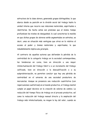 187
estructura de la clase obrera, generando grupos distinguibles, lo que
abarca desde su posición en la división social del trabajo hasta la
unidad interna que recorre sus relaciones materiales, espirituales e
identitarias. De hecho estas son premisas que al mismo tiempo
profundizan los niveles de desigualdad, la cual caracteriza la medida
en que dichos grupos de obreros están segmentados en estratos, es
decir, unos en situación más ventajosa que otros en lo relativo al
acceso al poder y bienes materiales y espirituales, lo que
indudablemente implica una jerarquía.
Al contrario de aquellos autores que defienden la pérdida de la
centralidad de la categoría trabajo en la sociedad contemporánea,
las tendencias en curso, bien en dirección a una mayor
intelectualización del trabajo fabril o a un incremento del trabajo
calificado, bien en dirección a la descualificación o a su
subproletarización, no permiten concluir que hay una pérdida de
centralidad en el universo de una sociedad productora de
mercancías. Aunque se presencia una reducción cuantitativa (con
repercusiones cualitativas) en el mundo productivo, el trabajo mental
cumple un papel decisivo en la creación de valores de cambio. La
reducción del tiempo físico de trabajo en el proceso productivo, así
como la reducción del trabajo manual directo y la ampliación del
trabajo más intelectualizado, no niegan la ley del valor, cuando se
 