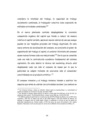 188
considera la totalidad del trabajo, la capacidad de trabajo
socialmente combinada, el trabajador colectivo como expresión de
múltiples actividades combinadas.169
En el marco planteado continúa desplegándose la creciente
composición orgánica del capital que tiende a reducir de manera
relativa el capital variable, aparecen nuevos valores de uso que aunque
puedan no ser tangibles proceden del trabajo objetivado. En este
nuevo entorno de socialización del consumo, se acrecienta el poder de
supeditación del trabajo al capital, el carácter fetichista del consumo
asume nuevas formas cada vez más privadas.170
Con lo que se consolida
cada vez más la contradicción económica fundamental del sistema
capitalista. En este ámbito la técnica del marketing directo está
desplazando cada vez más el consumo de masas por lo que la
publicidad se adapta tratando de acercarse más al consumidor
convirtiéndose en un producto artístico. 171
El consumo intensivo y el trabajo intensivo tienden a sustituir los
espacios que antes se cubrían con actividades sociales. Los cambios en
169
Ver: Ricardo Antunez,, Adeus ao trabalho?, Ensaio sobre as metamorfoses e a centralidade do
mundo do trabalho, ed. Cortez/ed. Unicamp, San Pablo.l 1995.
170
Ver: Michael A. Lebowitz. Beyon Capital. St. Martin´s Press, New York 1992 pps. 31-34, 141-142, ver
además de Alain Lipietz. The Enchanted World.. London: Verso 1982, pp.. 24-40 y 153-154
171
En 1985 los gastos de publicidad en el mundo eran de 124 470 millones de dólares y ya en 1997 estos
ascendían a 282 474, se espera que para el año 2000 lleguen a 330 634 millones de dólares, sin
embargo, la pregunta esta en ¿quién paga? Siendo el consumidor la víctima ya que los gastos de
publicidad representan por término medio, el 15% del precio de venta del producto. Ver: Sophie
Boukhari. Publicidad: el arte se abre paso. En: Correo de la UNESCO, Paris diciembre de 1998 p. 33.
 