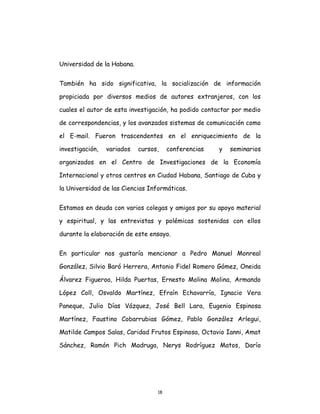 18
Universidad de la Habana.
También ha sido significativa, la socialización de información
propiciada por diversos medios de autores extranjeros, con los
cuales el autor de esta investigación, ha podido contactar por medio
de correspondencias, y los avanzados sistemas de comunicación como
el E-mail. Fueron trascendentes en el enriquecimiento de la
investigación, variados cursos, conferencias y seminarios
organizados en el Centro de Investigaciones de la Economía
Internacional y otros centros en Ciudad Habana, Santiago de Cuba y
la Universidad de las Ciencias Informáticas.
Estamos en deuda con varios colegas y amigos por su apoyo material
y espiritual, y las entrevistas y polémicas sostenidas con ellos
durante la elaboración de este ensayo.
En particular nos gustaría mencionar a Pedro Manuel Monreal
González, Silvio Baró Herrera, Antonio Fidel Romero Gómez, Oneida
Álvarez Figueroa, Hilda Puertas, Ernesto Molina Molina, Armando
López Coll, Osvaldo Martínez, Efraín Echavarría, Ignacio Vera
Paneque, Julio Días Vázquez, José Bell Lara, Eugenio Espinosa
Martínez, Faustino Cobarrubias Gómez, Pablo González Arlegui,
Matilde Campos Salas, Caridad Frutos Espinosa, Octavio Ianni, Amat
Sánchez, Ramón Pich Madruga, Nerys Rodríguez Matos, Darío
 