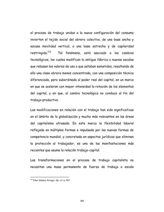 189
el proceso de trabajo unidos a la nueva configuración del consumo
invierten el tejido social del obrero colectivo, de una base ancha y
escasa movilidad vertical, a una base estrecha y de capilaridad
restringida.172
Tal fenómeno, está asociado a los cambios
tecnológicos, los cuales modifican la antigua fábrica a nuevas escalas
que rebasan los valores de uso a que estaban sometidos, resultando de
ello una clase obrera menos concentrada, con una composición técnica
diferenciada, pero subordinada al poder real del capital, en un marco
en que se aceleran con mayor intensidad la rotación de los elementos
del capital, y en que, el cambio tecnológico no conduce al fin del
trabajo productivo.
Las modificaciones en relación con el trabajo han sido significativas
en el ámbito de la globalización y mucho más relevantes en las áreas
del capitalismo atrasado. En este marco la flexibilidad laboral
reflejada en múltiples formas e impulsada por las nuevas formas de
competencia mundial, y concretada en aspectos jurídicos que eliminan
la protección al trabajador, es una de las manifestaciones más
recientes que asume la relación trabajo-capital.
Las transformaciones en el proceso de trabajo capitalista no
necesitan una masa permanente de fuerza de trabajo a escala
172
Edur Velasco Arregui. Op. cit. p. 267.
 