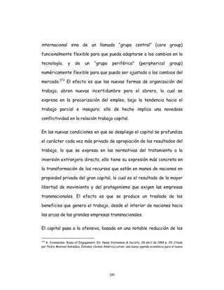 190
internacional sino de un llamado “grupo central” (core group)
funcionalmente flexible para que pueda adaptarse a los cambios en la
tecnología, y de un “grupo periférico” (peripherical group)
numéricamente flexible para que pueda ser ajustado a los cambios del
mercado.173
El efecto es que las nuevas formas de organización del
trabajo, abren nuevas incertidumbre para el obrero, lo cual se
expresa en la precarización del empleo, bajo la tendencia hacia el
trabajo parcial e inseguro; ello de hecho implica una novedosa
conflictividad en la relación trabajo capital.
En las nuevas condiciones en que se despliega el capital se profundiza
el carácter cada vez más privado de apropiación de los resultados del
trabajo, lo que se expresa en las normativas del tratamiento a la
inversión extranjera directa, ello tiene su expresión más concreta en
la transformación de los recursos que están en manos de naciones en
propiedad privada del gran capital, lo cual es el resultado de la mayor
libertad de movimiento y del protagonismo que exigen las empresas
transnacionales. El efecto es que se produce un traslado de los
beneficios que genera el trabajo, desde el interior de naciones hacia
las arcas de las grandes empresas transnacionales.
El capital pasa a la ofensiva, basada en una notable reducción de los
173
A. Sivanandan. Rules of Engagement. En: News Statesman & Society, 28 abril de 1989 p. 29. Citado
por Pedro Monreal González. Estados Unidos-América Latina: una nueva agenda económica para el nuevo
 