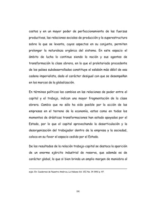 191
costos y en un mayor poder de perfeccionamiento de las fuerzas
productivas, las relaciones sociales de producción y la superestructura
sobre la que se levanta, cuyos aspectos en su conjunto, permiten
prolongar la naturaleza orgánica del sistema. En este espacio el
ámbito de lucha lo continua siendo la nación y sus agentes de
transformación la clase obrera, en lo que el proletariado procedente
de los países subdesarrollados constituye el eslabón más débil de esa
cadena imperialista, dado el carácter desigual con que se desempeñan
en los marcos de la globalización.
En términos políticos los cambios en las relaciones de poder entre el
capital y el trabajo, indican una mayor fragmentación de la clase
obrera. Cambio que no sólo ha sido posible por la acción de las
empresas en el terreno de la economía, estos como en todos los
momentos de drásticas transformaciones han estado apoyados por el
Estado, por lo que el capital aprovechando la desarticulación y la
desorganización del trabajador dentro de la empresa y la sociedad,
coloca en su favor el espacio cedido por el Estado.
De los resultados de la relación trabajo-capital se destaca la aparición
de un enorme ejército industrial de reserva, que además es de
carácter global, lo que si bien brinda un amplio margen de maniobra al
siglo. En: Cuadernos de Nuestra América, La Habana Vol. VII No. 14 1992 p. 97.
 