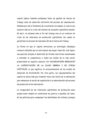 192
capital implica también problemas tanto de gestión de fuerza de
trabajo como de absorción suficiente del proceso de reproducción,
dándose por ello el fenómeno de crecimiento sin empleo, lo cual es una
muestra más de la crisis del sistema de economía capitalista mundial.
Es decir, no estamos ante el fin del trabajo sino en un contexto de
crisis de las relaciones de producción capitalistas, las cuales no
garantizan en proceso de reproducción de la fuerza de trabajo.
La forma en que el capital estructura su estrategia ideológica
involucra métodos que no solo buscan una mejor inserción, sino lograr
una posición dirigida al desarrollo de formas coercitivas encaminadas
a extender la competencia a todos los niveles de la vida social,
preservando su objetivo esencial: SU VALORIZACIÓN MEDIANTE
LA SUPEDITACIÓN DE LA CLASE OBRERA Y DE OTROS
CAPITALES, lo que significa, el acrecentamiento de los niveles de
obtención de PLUSVALÍA. Por otra parte, los representantes del
capital no hacen más que transitar hacia una teoría de la dominación
que enmascara la noción de explotación y la subordinación del proceso
de producción al de valorización.
La incapacidad de las relaciones capitalistas de producción para
proporcionar empleo en condiciones de justicia y equidad, así como,
de las políticas para compensar las debilidades del sistema, produjo
 