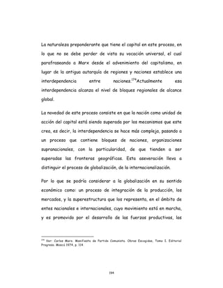 194
La naturaleza preponderante que tiene el capital en este proceso, en
lo que no se debe perder de vista su vocación universal, el cual
parafraseando a Marx desde el advenimiento del capitalismo, en
lugar de la antigua autarquía de regiones y naciones establece una
interdependencia entre naciones.174
Actualmente esa
interdependencia alcanza el nivel de bloques regionales de alcance
global.
La novedad de este proceso consiste en que la nación como unidad de
acción del capital está siendo superada por los mecanismos que este
crea, es decir, la interdependencia se hace más compleja, pasando a
un proceso que contiene bloques de naciones, organizaciones
supranacionales, con la particularidad, de que tienden a ser
superadas las fronteras geográficas. Esta aseveración lleva a
distinguir el proceso de globalización, de la internacionalización.
Por lo que se podría considerar a la globalización en su sentido
económico como: un proceso de integración de la producción, los
mercados, y la superestructura que los representa, en el ámbito de
entes nacionales e internacionales, cuyo movimiento está en marcha,
y es promovido por el desarrollo de las fuerzas productivas, las
174
Ver: Carlos Marx. Manifiesto de Partido Comunista. Obras Escogidas, Tomo I. Editorial
Progreso. Moscú 1974, p. 114.
 