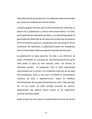 195
relaciones sociales de producción y los elementos superestructurales
que actúan en la dinámica del sistema mundial.
Se podría apuntar entonces, que la internacionalización constituye un
aspecto de la globalización, y esta su forma desarrollada. Y en tanto
que la globalización representa una lógica, y un determinado grado de
generalidad del desarrollo de las relaciones sociales que se producen
entre los hombres, puede ser considerada como una categoría. En las
condiciones del capitalismo la globalización puede ser considerada
como la forma desarrollada que adquiere la producción mercantil.
La globalización no debe asociarse, tan sólo a una diferencia de
grado e intensidad en el proceso de internacionalización del capital
tanto desde el punto de vista material, como del sistema de
relaciones sociales de producción. Esta al estar determinada
objetivamente por la acción y las tendencias objetivas de las leyes
socio-económicas, sitúa en una nueva correlación la determinación
recíproca de base y superestructura, siendo un fenómeno
multidimensional. Ello se pone de manifiesto en como a fines del siglo
XX, se han puesto de moda variados acuerdos de carácter
supranacional, que implican nuevos niveles en las regulaciones
jurídicas de alcance global.
Desde el punto de vista esencial, haciendo abstracción de sus formas
 
