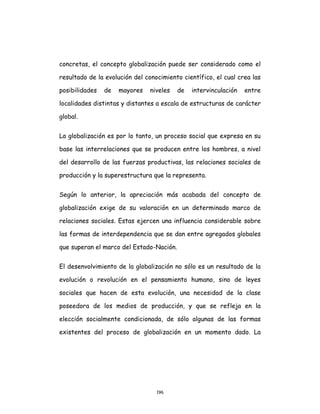 196
concretas, el concepto globalización puede ser considerado como el
resultado de la evolución del conocimiento científico, el cual crea las
posibilidades de mayores niveles de intervinculación entre
localidades distintas y distantes a escala de estructuras de carácter
global.
La globalización es por lo tanto, un proceso social que expresa en su
base las interrelaciones que se producen entre los hombres, a nivel
del desarrollo de las fuerzas productivas, las relaciones sociales de
producción y la superestructura que la representa.
Según lo anterior, la apreciación más acabada del concepto de
globalización exige de su valoración en un determinado marco de
relaciones sociales. Estas ejercen una influencia considerable sobre
las formas de interdependencia que se dan entre agregados globales
que superan el marco del Estado-Nación.
El desenvolvimiento de la globalización no sólo es un resultado de la
evolución o revolución en el pensamiento humano, sino de leyes
sociales que hacen de esta evolución, una necesidad de la clase
poseedora de los medios de producción, y que se refleja en la
elección socialmente condicionada, de sólo algunas de las formas
existentes del proceso de globalización en un momento dado. La
 