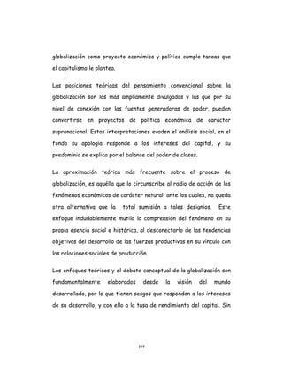 197
globalización como proyecto económico y político cumple tareas que
el capitalismo le plantea.
Las posiciones teóricas del pensamiento convencional sobre la
globalización son las más ampliamente divulgadas y las que por su
nivel de conexión con las fuentes generadoras de poder, pueden
convertirse en proyectos de política económica de carácter
supranacional. Estas interpretaciones evaden el análisis social, en el
fondo su apología responde a los intereses del capital, y su
predominio se explica por el balance del poder de clases.
La aproximación teórica más frecuente sobre el proceso de
globalización, es aquélla que lo circunscribe al radio de acción de los
fenómenos económicos de carácter natural, ante los cuales, no queda
otra alternativa que la total sumisión a tales designios. Este
enfoque indudablemente mutila la comprensión del fenómeno en su
propia esencia social e histórica, al desconectarlo de las tendencias
objetivas del desarrollo de las fuerzas productivas en su vínculo con
las relaciones sociales de producción.
Los enfoques teóricos y el debate conceptual de la globalización son
fundamentalmente elaborados desde la visión del mundo
desarrollado, por lo que tienen sesgos que responden a los intereses
de su desarrollo, y con ello a la tasa de rendimiento del capital. Sin
 