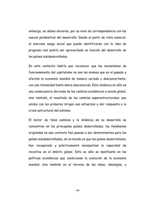 198
embargo, no deben obviarse, por su nivel de correspondencia con los
nuevos parámetros del desarrollo. Desde el punto de vista esencial,
el marcado sesgo social que pueda identificarse con la idea de
progreso real podría ser aprovechado en función del desarrollo de
los países subdesarrollados.
En este contexto habría que reconocer que los mecanismos de
funcionamiento del capitalismo no son los mismos que en el pasado y
afectan la economía mundial de manera variada y desconcertante,
con una intensidad hasta ahora desconocida. Esta dinámica no sólo es
una consecuencia derivada de los cambios económicos a escala global,
sino también, el resultado de los cambios superestructurales, que
unidos con los primeros dirigen sus esfuerzos a dar respuesta a la
crisis estructural del sistema.
El motor de tales cambios y la dinámica de su desarrollo se
concentran en los principales países desarrollados, los fenómenos
originados en ese contexto han pasado a ser determinantes para los
países subdesarrollados, en un mundo en que los países desarrollados,
han recuperado y prácticamente monopolizan la capacidad de
iniciativa en el ámbito global. Esto no sólo se manifiesta en las
políticas económicas que condicionan la evolución de la economía
mundial, sino también en el terreno de las ideas, ideologías, y
 